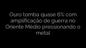 ​Ouro tomba quase 6% com amplificação de guerra no Oriente Médio pressionando o metal 